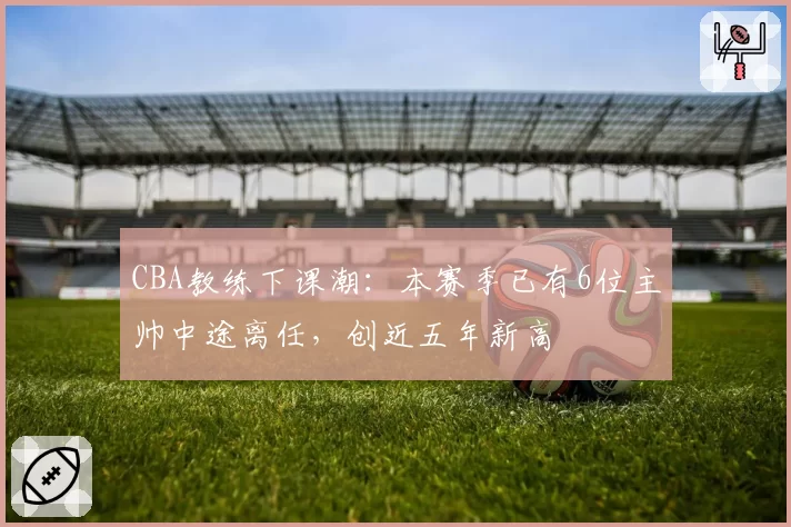 CBA教练下课潮：本赛季已有6位主帅中途离任，创近五年新高