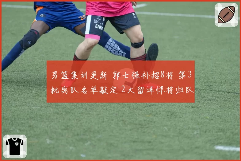 男篮集训更新 郭士强补招8将 第3批离队名单敲定 2大留洋悍将归队