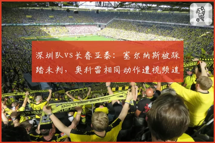 深圳队vs长春亚泰:塞尔纳斯被踩踏未判,奥科雷相同动作遭视频追罚