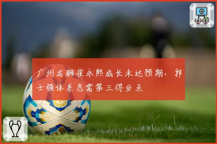 广州龙狮崔永熙成长未达预期，郭士强体系急需第三得分点