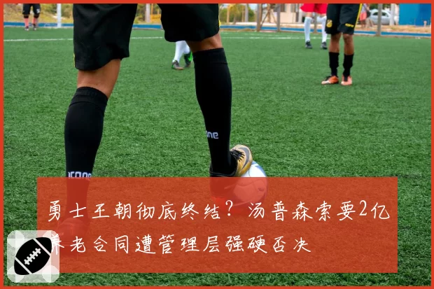 勇士王朝彻底终结？汤普森索要2亿养老合同遭管理层强硬否决