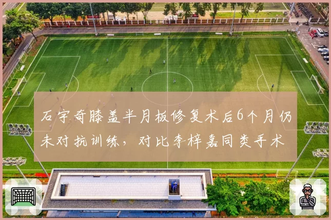 石宇奇膝盖半月板修复术后6个月仍未对抗训练,对比李梓嘉同类手术4个月即参赛