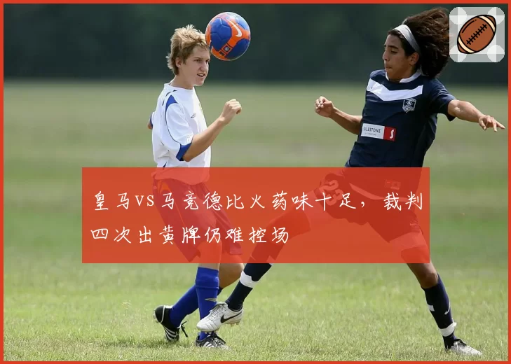 皇马vs马竞德比火药味十足,裁判四次出黄牌仍难控场