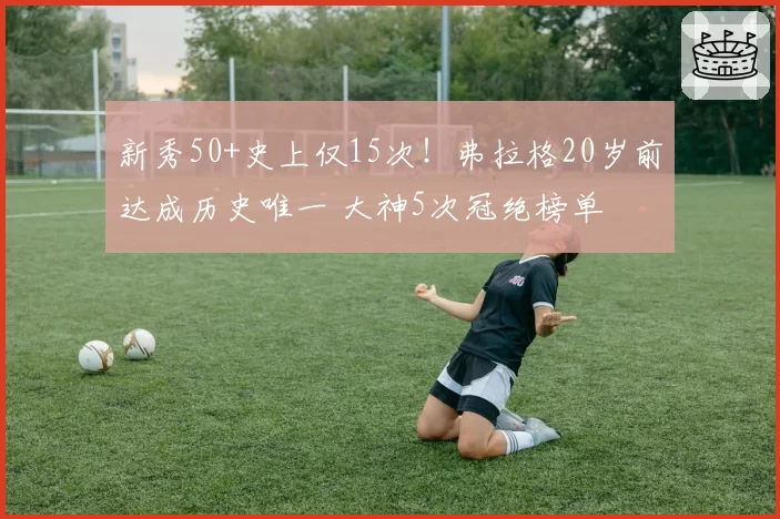 新秀50+史上仅15次！弗拉格20岁前达成历史唯一 大神5次冠绝榜单
