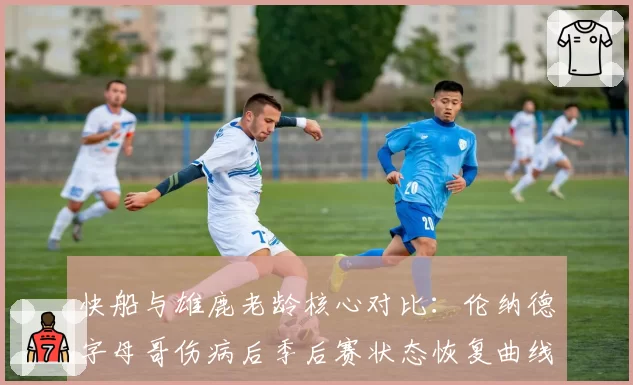 快船与雄鹿老龄核心对比：伦纳德字母哥伤病后季后赛状态恢复曲线