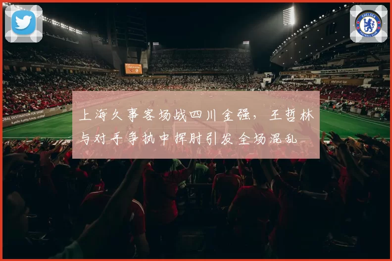 上海久事客场战四川金强，王哲林与对手争执中挥肘引发全场混乱