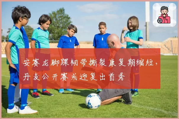 安赛龙脚踝韧带撕裂康复期缩短，丹麦公开赛或迎复出首秀