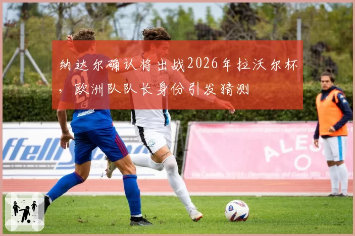 纳达尔确认将出战2026年拉沃尔杯，欧洲队队长身份引发猜测
