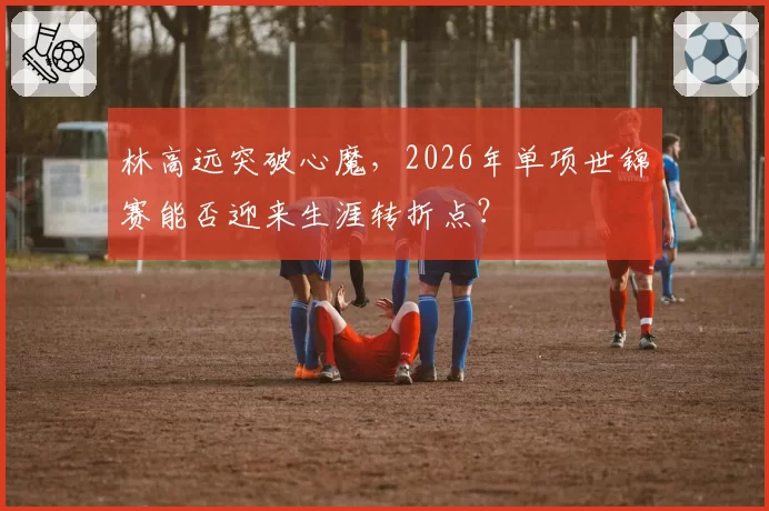 林高远突破心魔，2026年单项世锦赛能否迎来生涯转折点？