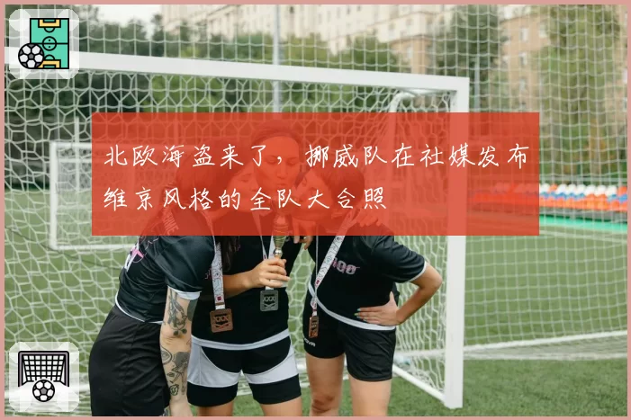 北欧海盗来了，挪威队在社媒发布维京风格的全队大合照