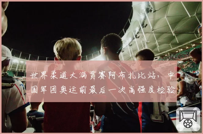 世界柔道大满贯赛阿布扎比站，中国军团奥运前最后一次高强度检验