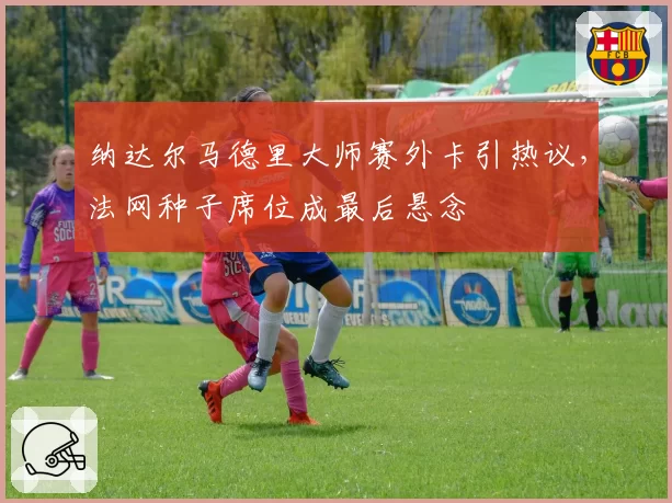 纳达尔马德里大师赛外卡引热议，法网种子席位成最后悬念